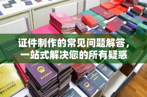 竹东证件制作的常见问题解答，一站式解决您的所有疑惑